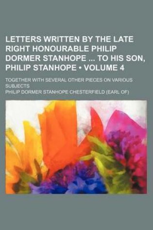 Cover of Letters Written by the Late Right Honourable Philip Dormer Stanhope to His Son, Philip Stanhope (Volume 4); Together with Several Other Pieces on Vari