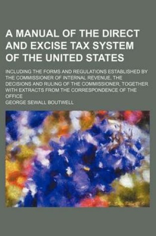 Cover of A Manual of the Direct and Excise Tax System of the United States; Including the Forms and Regulations Established by the Commissioner of Internal Revenue, the Decisions and Ruling of the Commissioner, Together with Extracts from the Correspondence of the