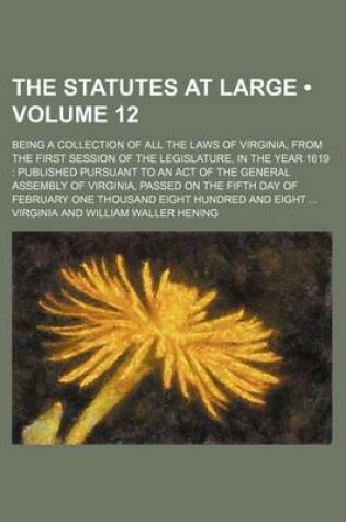 Cover of The Statutes at Large (Volume 12); Being a Collection of All the Laws of Virginia, from the First Session of the Legislature, in the Year 1619 Published Pursuant to an Act of the General Assembly of Virginia, Passed on the Fifth Day of February One Thousand Ei