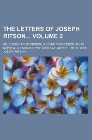 Cover of The Letters of Joseph Ritson; Ed. Chiefly from Originals in the Possession of His Nephew, to Which Is Prefixed a Memoir of the Author Volume 2