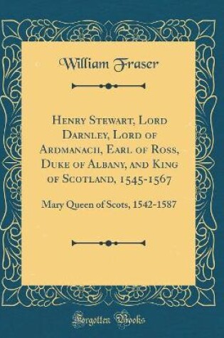 Cover of Henry Stewart, Lord Darnley, Lord of Ardmanach, Earl of Ross, Duke of Albany, and King of Scotland, 1545-1567