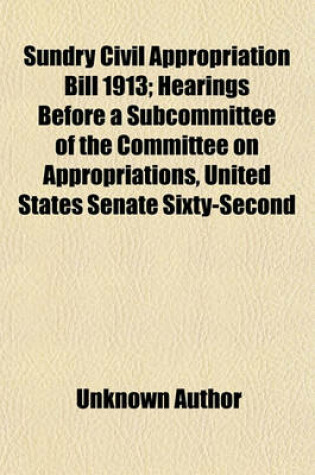 Cover of Sundry Civil Appropriation Bill 1913; Hearings Before a Subcommittee of the Committee on Appropriations, United States Senate Sixty-Second Congress Second Session on H.R. 25069. Relating to the Sundry Civil Appropriations for the Fiscal Year 1913. July 1