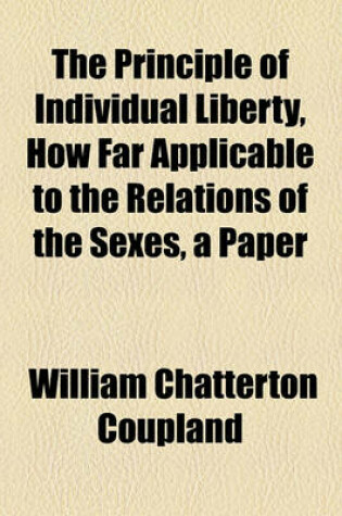 Cover of The Principle of Individual Liberty, How Far Applicable to the Relations of the Sexes, a Paper
