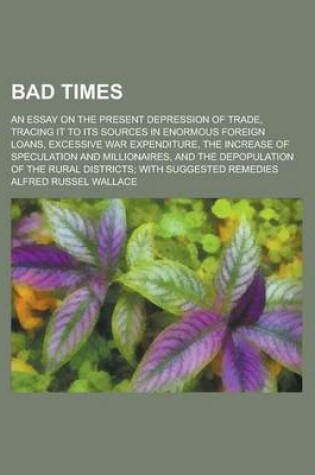 Cover of Bad Times; An Essay on the Present Depression of Trade, Tracing It to Its Sources in Enormous Foreign Loans, Excessive War Expenditure, the Increase O