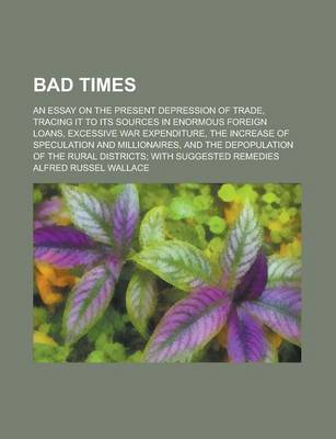 Book cover for Bad Times; An Essay on the Present Depression of Trade, Tracing It to Its Sources in Enormous Foreign Loans, Excessive War Expenditure, the Increase O