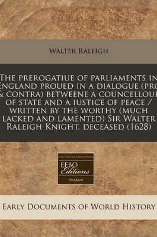 Cover of The Prerogatiue of Parliaments in England Proued in a Dialogue (Pro & Contra) Betweene a Councellour of State and a Iustice of Peace / Written by the Worthy (Much Lacked and Lamented) Sir Walter Raleigh Knight, Deceased (1628)