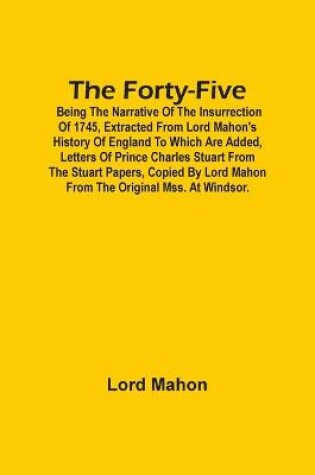 Cover of The Forty-Five; Being The Narrative Of The Insurrection Of 1745, Extracted From Lord Mahon'S History Of England To Which Are Added, Letters Of Prince Charles Stuart From The Stuart Papers, Copied By Lord Mahon From The Original Mss. At Windsor.