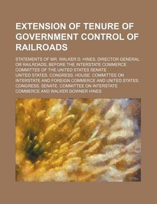 Book cover for Extension of Tenure of Government Control of Railroads; Statements of Mr. Walker D. Hines, Director General or Railroads, Before the Interstate Commerce Committee of the United States Senate