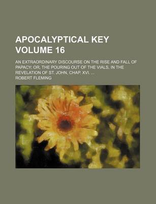 Book cover for Apocalyptical Key Volume 16; An Extraordinary Discourse on the Rise and Fall of Papacy Or, the Pouring Out of the Vials, in the Revelation of St. John, Chap. XVI.