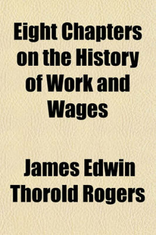 Cover of Eight Chapters on the History of Work and Wages; Being a Reprint of Chapters VIII., XII., XIV., XV., XVII., XVIII., XIX., XX., of Six Centuries of Work and Wages.