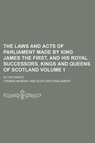 Cover of The Laws and Acts of Parliament Made by King James the First, and His Royal Successors, Kings and Queens of Scotland Volume 1; In Two Parts