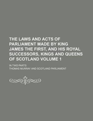 Book cover for The Laws and Acts of Parliament Made by King James the First, and His Royal Successors, Kings and Queens of Scotland Volume 1; In Two Parts
