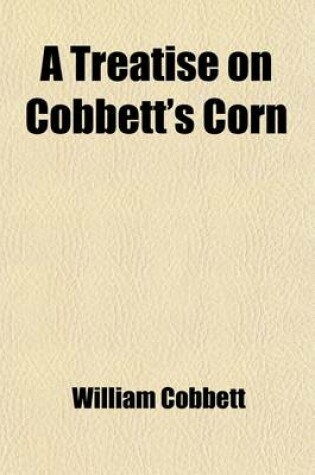 Cover of A Treatise on Cobbett's Corn; Containing Instructions for Propagating and Cultivating the Plant, and for Harvesting and Preserving the Crop and Also an Account of the Several Uses to Which the Produce Is Applied, with Minute Directions Relative to Each Mo