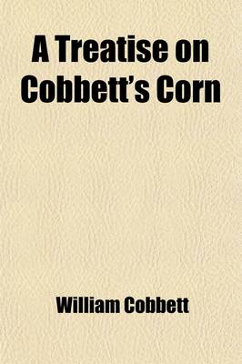 Book cover for A Treatise on Cobbett's Corn; Containing Instructions for Propagating and Cultivating the Plant, and for Harvesting and Preserving the Crop and Also an Account of the Several Uses to Which the Produce Is Applied, with Minute Directions Relative to Each Mo