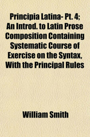 Cover of Principia Latina- PT. 4; An Introd. to Latin Prose Composition Containing Systematic Course of Exercise on the Syntax, with the Principal Rules