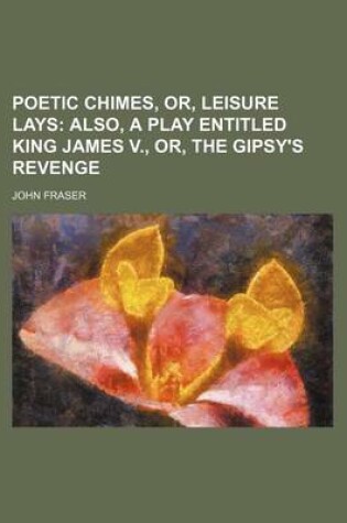 Cover of Poetic Chimes, Or, Leisure Lays; Also, a Play Entitled King James V., Or, the Gipsy's Revenge