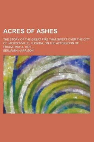 Cover of Acres of Ashes; The Story of the Great Fire That Swept Over the City of Jacksonville, Florida, on the Afternoon of Friday, May 3, 1901 ...