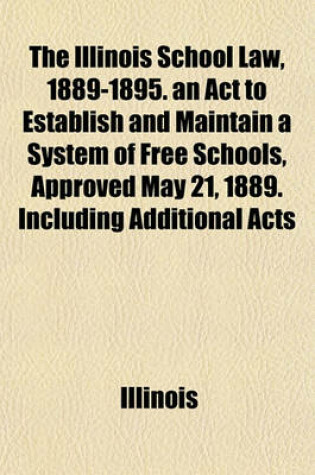 Cover of The Illinois School Law, 1889-1895. an ACT to Establish and Maintain a System of Free Schools, Approved May 21, 1889. Including Additional Acts