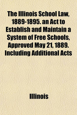 Book cover for The Illinois School Law, 1889-1895. an ACT to Establish and Maintain a System of Free Schools, Approved May 21, 1889. Including Additional Acts