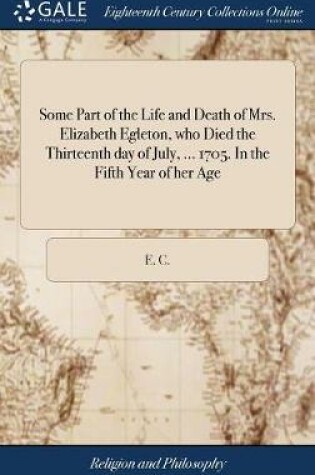 Cover of Some Part of the Life and Death of Mrs. Elizabeth Egleton, Who Died the Thirteenth Day of July, ... 1705. in the Fifth Year of Her Age