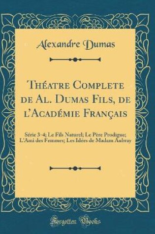 Cover of Théatre Complete de Al. Dumas Fils, de lAcadémie Français: Série 3-4; Le Fils Naturel; Le Père Prodigue; L'Ami des Femmes; Les Idées de Madam Aubray (Classic Reprint)