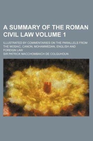 Cover of A Summary of the Roman Civil Law Volume 1; Illustrated by Commentaries on the Parallels from the Mosaic, Canon, Mohammedan, English and Foreign Law