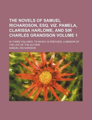 Book cover for The Novels of Samuel Richardson, Esq. Viz. Pamela, Clarissa Harlowe, and Sir Charles Grandison Volume 1; In Three Volumes. to Which Is Prefixed, a Memoir of the Life of the Author