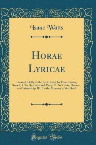 Cover of Horae Lyricae: Poems Chiefly of the Lyric Kind; In Three Books, Sacred; I. To Devotion and Piety, II. To Virtue, Honour, and Friendship, III. To the Memory of the Dead (Classic Reprint)