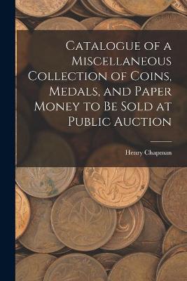 Book cover for Catalogue of a Miscellaneous Collection of Coins, Medals, and Paper Money to Be Sold at Public Auction