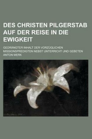 Cover of Des Christen Pilgerstab Auf Der Reise in Die Ewigkeit; Gedrangter Inhalt Der Vorzuglichen Missionspredigten Nebst Unterricht Und Gebeten