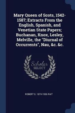 Cover of Mary Queen of Scots, 1542-1587; Extracts from the English, Spanish, and Venetian State Papers; Buchanan, Knox, Lesley, Melville, the Diurnal of Occurrents, Nau, &C. &C.