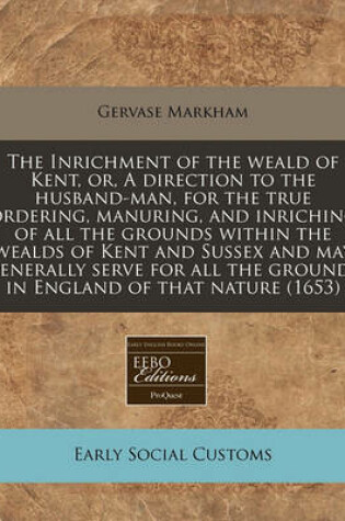 Cover of The Inrichment of the Weald of Kent, Or, a Direction to the Husband-Man, for the True Ordering, Manuring, and Inriching of All the Grounds Within the Wealds of Kent and Sussex and May Generally Serve for All the Grounds in England of That Nature (1653)