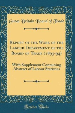Cover of Report of the Work of the Labour Department of the Board of Trade (1893-94): With Supplement Containing Abstract of Labour Statistics (Classic Reprint)