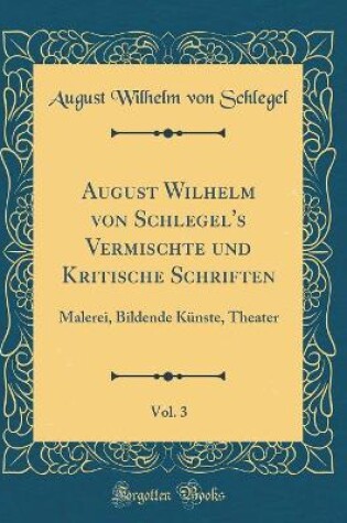 Cover of August Wilhelm von Schlegel's Vermischte und Kritische Schriften, Vol. 3: Malerei, Bildende Künste, Theater (Classic Reprint)