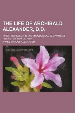 Cover of The Life of Archibald Alexander, D.D; First Professor in the Theological Seminary, at Princeton, New Jersey