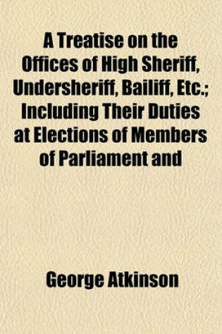 Cover of A Treatise on the Offices of High Sheriff, Undersheriff, Bailiff, Etc.; Including Their Duties at Elections of Members of Parliament and