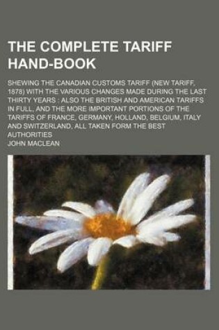 Cover of The Complete Tariff Hand-Book; Shewing the Canadian Customs Tariff (New Tariff, 1878) with the Various Changes Made During the Last Thirty Years Also the British and American Tariffs in Full, and the More Important Portions of the Tariffs of France, Germany, H