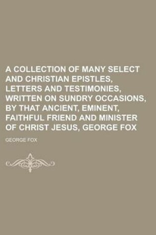 Cover of A Collection of Many Select and Christian Epistles, Letters and Testimonies, Written on Sundry Occasions, by That Ancient, Eminent, Faithful Friend and Minister of Christ Jesus, George Fox