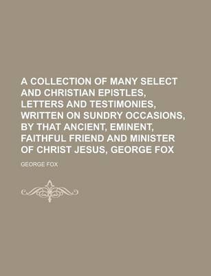 Book cover for A Collection of Many Select and Christian Epistles, Letters and Testimonies, Written on Sundry Occasions, by That Ancient, Eminent, Faithful Friend and Minister of Christ Jesus, George Fox