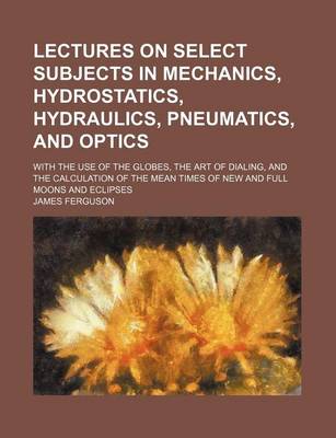 Book cover for Lectures on Select Subjects in Mechanics, Hydrostatics, Hydraulics, Pneumatics, and Optics; With the Use of the Globes, the Art of Dialing, and the Calculation of the Mean Times of New and Full Moons and Eclipses