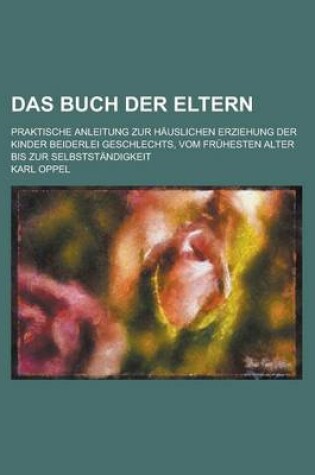 Cover of Das Buch Der Eltern; Praktische Anleitung Zur Hauslichen Erziehung Der Kinder Beiderlei Geschlechts, Vom Fruhesten Alter Bis Zur Selbststandigkeit