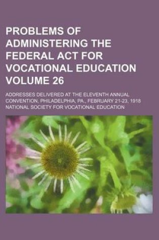 Cover of Problems of Administering the Federal ACT for Vocational Education Volume 26; Addresses Delivered at the Eleventh Annual Convention, Philadelphia, Pa., February 21-23, 1918