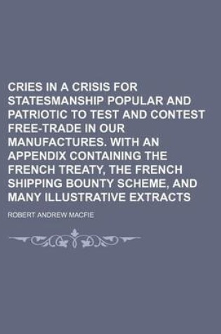 Cover of Cries in a Crisis for Statesmanship Popular and Patriotic to Test and Contest Free-Trade in Our Manufactures. with an Appendix Containing the French Treaty, the French Shipping Bounty Scheme, and Many Illustrative Extracts