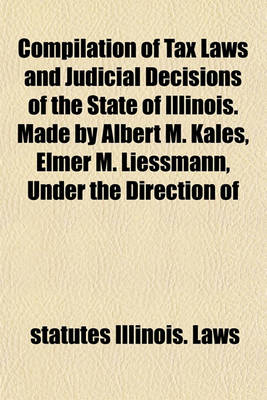 Book cover for Compilation of Tax Laws and Judicial Decisions of the State of Illinois. Made by Albert M. Kales, Elmer M. Liessmann, Under the Direction of