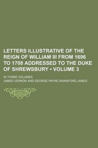 Cover of Letters Illustrative of the Reign of William III from 1696 to 1708 Addressed to the Duke of Shrewsbury (Volume 3); In Three Volumes