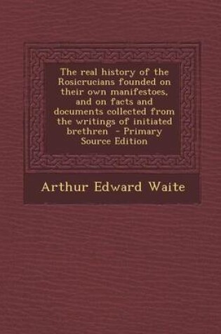 Cover of The Real History of the Rosicrucians Founded on Their Own Manifestoes, and on Facts and Documents Collected from the Writings of Initiated Brethren - Primary Source Edition
