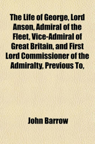 Cover of The Life of George, Lord Anson, Admiral of the Fleet, Vice-Admiral of Great Britain, and First Lord Commissioner of the Admiralty, Previous To,