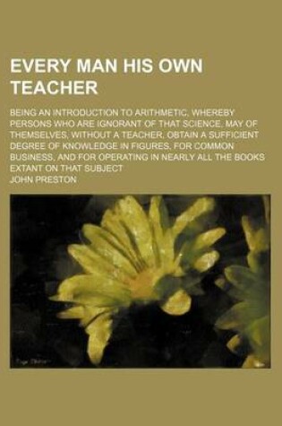 Cover of Every Man His Own Teacher; Being an Introduction to Arithmetic, Whereby Persons Who Are Ignorant of That Science, May of Themselves, Without a Teacher, Obtain a Sufficient Degree of Knowledge in Figures, for Common Business, and for