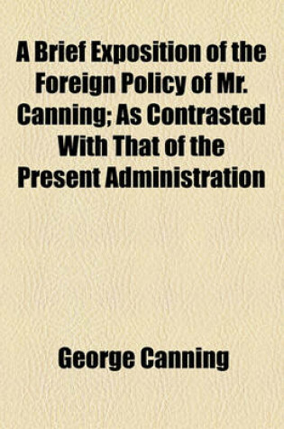Cover of A Brief Exposition of the Foreign Policy of Mr. Canning; As Contrasted with That of the Present Administration