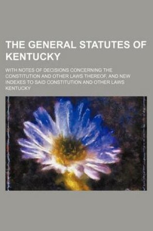 Cover of The General Statutes of Kentucky; With Notes of Decisions Concerning the Constitution and Other Laws Thereof, and New Indexes to Said Constitution and Other Laws